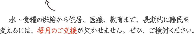 水・食糧の供給から住居、医療、教育まで、長期的に難民を 支えるには、毎月のご支援が欠かせません。ぜひ、ご検討ください。